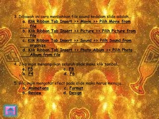 3. Dibawah ini cara menbahkan file sound kedalam slide adalah... 
a. Klik Ribbon Tab Insert >> Movie >> Pilih Movie from 
file 
b. Klik Ribbon Tab Insert >> Picture >> Pilih Picture from 
file 
c. Klik Ribbon Tab Insert >> Sound >> Pilih Sound from 
organize 
d. Klik Ribbon Tab Insert >> Photo Album >> Pilih Photo 
Album from file 
4. Jika ingin menampilkan seluruh slide maka klik tombol… 
a. F5 c. F8 
b. F4 d. F6 
5. Bila ingin mengatur efect pada slide maka harus menuju... 
a. Animations c. Format 
b. Review d. Design 
 