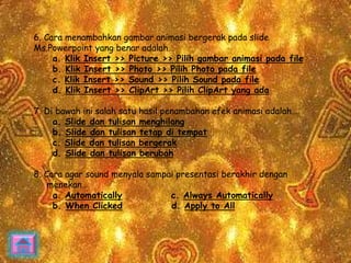 6. Cara menambahkan gambar animasi bergerak pada slide 
Ms.Powerpoint yang benar adalah… 
a. Klik Insert >> Picture >> Pilih gambar animasi pada file 
b. Klik Insert >> Photo >> Pilih Photo pada file 
c. Klik Insert >> Sound >> Pilih Sound pada file 
d. Klik Insert >> ClipArt >> Pilih ClipArt yang ada 
7. Di bawah ini salah satu hasil penambahan efek animasi adalah… 
a. Slide dan tulisan menghilang 
b. Slide dan tulisan tetap di tempat 
c. Slide dan tulisan bergerak 
d. Slide dan tulisan berubah 
8. Cara agar sound menyala sampai presentasi berakhir dengan 
menekan… 
a. Automatically c. Always Automatically 
b. When Clicked d. Apply to All 
 