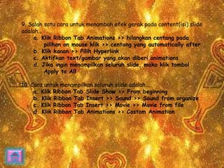 9. Salah satu cara untuk menambah efek gerak pada content(isi) slide 
adalah... 
a. Klik Ribbon Tab Animations >> hilangkan centang pada 
pilihan on mouse klik >> centang yang automatically after 
b. Klik kanan >> Pilih Hyperlink 
c. Aktifkan text/gambar yang akan diberi animations 
d. Jika ingin menampilkan seluruh slide, maka klik tombol 
Apply to All 
10. Cara untuk menampilkan seluruh slide adalah... 
a. Klik Ribbon Tab Slide Show >> From beginning 
b. Klik Ribbon Tab Insert >> Sound >> Sound from organize 
c. Klik Ribbon Tab Insert >> Movie >> Movie from file 
d. Klik Ribbon Tab Animations >> Costom Animation 
 