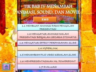 TIK BAB IV MENAMBAH 
ANIMASI, SOUND, DAN MOVIE 
1.1 MEMBUAT ANIMASI PADA PENGOLAH 
PRESENTASI 
1.2 MENGATUR ANIMASI DALAM 
PRESENTASI BERJALAN SECARA OTOMATIS 
1.3 MENGATUR EFFECT PERPINDAHAN SLIDE 
1.4 HYPERLINK 
1.5 MENAMBAH FILE VIDEO KEDALAM SLIDE 
1.6 MEMPRESENTASIKAN Ms. POWERPOINT 
1.7 EVALUASI 
 
