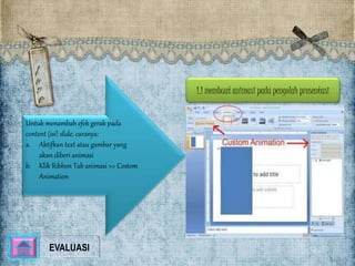 1.1 membuat animasi pada pengolah presentasi 
Untuk menambah efek gerak pada 
content (isi) slide, caranya: 
a. Aktifkan text atau gambar yang 
akan diberi animasi 
b. Klik Ribbon Tab animasi >> Costom 
Animation 
EVALUASI 
 
