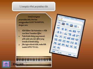 1.3 mengatur effect perpindahan slide 
Untuk mengatur 
perpindaha slide, kita bisa 
menggunakan SLIDE TRANSITION, 
dengan cara: 
1. Klik Ribbon Tab Animation >> Klik 
icon More Transition Effect 
2. Pada kotak dialog yang muncul, 
pilih salah satu dari effect yang 
tersedia di kotak dialog 
3. Jika ingin seluruh slide, maka klik 
tombol APPLY TO ALL 
EVALUASI 
 