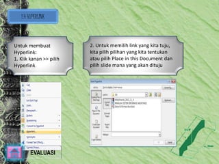 1.4 HYPERLINK 
Untuk membuat 
Hyperlink: 
1. Klik kanan >> pilih 
Hyperlink 
2. Untuk memilih link yang kita tuju, 
kita pilih pilihan yang kita tentukan 
atau pilih Place in this Document dan 
pilih slide mana yang akan dituju 
EVALUASI 
 