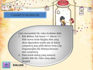1.5 menambah file video kedalam slide 
Cara menambah file video kedalam slide: 
1. Klik Ribbon Tab Insert >> Movie >> 
Pilih movie from file(jika film yang 
akan digunakan sudah ada di dalam 
computer) atau pilih Movie from Clip 
Organize(jika file filmnya bawaan 
dari computer) 
2. Pada kotak dialog yang muncul, 
double klik file video yang akan 
diambil 
EVALUASI 
 