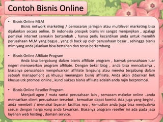 • Bisnis Online MLM
Bisnis network marketing / pemasaran jaringan atau multilevel marketing bisa
dijalankan secara online. Di indonesia prospek bisnis ini sangat menjanjikan , apalagi
pemakai internet semakin bertambah , hanya perlu kecerdikan anda untuk memilih
perusahaan MLM yang bagus , yang di back up oleh perusahaan besar , sehingga bisnis
mlm yang anda jalankan bisa bertahan dan terus berkembang.
• Bisnis Online Affiliate Program
Anda bisa bergabung dalam bisnis affiliate program , banyak perusahaan luar
negeri menawarkan program affiliate. Dengan bekal blog , anda bisa mencobanya ,
biasanya perusahaan mengeluarkan affiliate langsung atau mereka tergabung dalam
sebuah management yg khusus menangani bisnis affiliate. Anda akan diberikan link
khusus utk promosi online , kunci sukses bisnis affiliate adalah anda rajin berpromosi.
• Bisnis Online Reseller Program
Menjadi agen / mata rantai perusahaan lain , semacam makelar online ..anda
mencarikan client perusahaan tersebut , kemudian dapat komisi. Ada juga yang begini ,
anda membeli / memakai layanan fasilitas nya , kemudian anda juga bisa menjualnya
sesuai dengan harga yang anda tawarkan. Biasanya program reseller ini ada pada jasa
layanan web hosting , domain service.
Contoh Bisnis Online
 