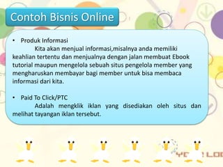 • Produk Informasi
Kita akan menjual informasi,misalnya anda memiliki
keahlian tertentu dan menjualnya dengan jalan membuat Ebook
tutorial maupun mengelola sebuah situs pengelola member yang
mengharuskan membayar bagi member untuk bisa membaca
informasi dari kita.
• Paid To Click/PTC
Adalah mengklik iklan yang disediakan oleh situs dan
melihat tayangan iklan tersebut.
Contoh Bisnis Online
 