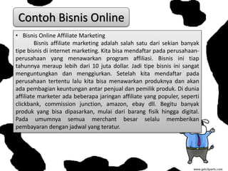 • Bisnis Online Affiliate Marketing
Bisnis affiliate marketing adalah salah satu dari sekian banyak
tipe bisnis di internet marketing. Kita bisa mendaftar pada perusahaan-
perusahaan yang menawarkan program affiliasi. Bisnis ini tiap
tahunnya meraup lebih dari 10 juta dollar. Jadi tipe bisnis ini sangat
menguntungkan dan menggiurkan. Setelah kita mendaftar pada
perusahaan tertentu lalu kita bisa menawarkan produknya dan akan
ada pembagian keuntungan antar penjual dan pemilik produk. Di dunia
affiliate marketer ada beberapa jaringan affiliate yang populer, seperti
clickbank, commission junction, amazon, ebay dll. Begitu banyak
produk yang bisa dipasarkan, mulai dari barang fisik hingga digital.
Pada umumnya semua merchant besar selalu memberikan
pembayaran dengan jadwal yang teratur.
Contoh Bisnis Online
 