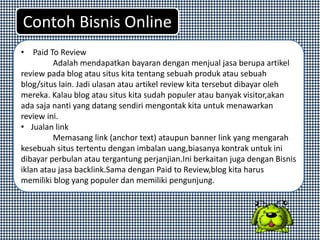 • Paid To Review
Adalah mendapatkan bayaran dengan menjual jasa berupa artikel
review pada blog atau situs kita tentang sebuah produk atau sebuah
blog/situs lain. Jadi ulasan atau artikel review kita tersebut dibayar oleh
mereka. Kalau blog atau situs kita sudah populer atau banyak visitor,akan
ada saja nanti yang datang sendiri mengontak kita untuk menawarkan
review ini.
• Jualan link
Memasang link (anchor text) ataupun banner link yang mengarah
kesebuah situs tertentu dengan imbalan uang,biasanya kontrak untuk ini
dibayar perbulan atau tergantung perjanjian.Ini berkaitan juga dengan Bisnis
iklan atau jasa backlink.Sama dengan Paid to Review,blog kita harus
memiliki blog yang populer dan memiliki pengunjung.
Contoh Bisnis Online
 