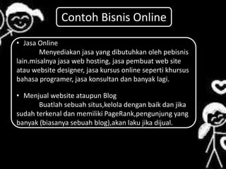 • Jasa Online
Menyediakan jasa yang dibutuhkan oleh pebisnis
lain.misalnya jasa web hosting, jasa pembuat web site
atau website designer, jasa kursus online seperti khursus
bahasa programer, jasa konsultan dan banyak lagi.
• Menjual website ataupun Blog
Buatlah sebuah situs,kelola dengan baik dan jika
sudah terkenal dan memiliki PageRank,pengunjung yang
banyak (biasanya sebuah blog),akan laku jika dijual.
Contoh Bisnis Online
 