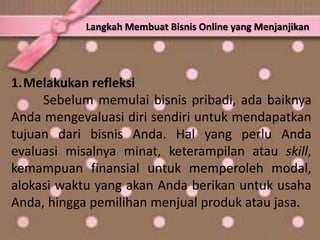1.Melakukan refleksi
Sebelum memulai bisnis pribadi, ada baiknya
Anda mengevaluasi diri sendiri untuk mendapatkan
tujuan dari bisnis Anda. Hal yang perlu Anda
evaluasi misalnya minat, keterampilan atau skill,
kemampuan finansial untuk memperoleh modal,
alokasi waktu yang akan Anda berikan untuk usaha
Anda, hingga pemilihan menjual produk atau jasa.
Langkah Membuat Bisnis Online yang Menjanjikan
 