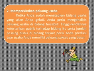 2. Memperkirakan peluang usaha
Ketika Anda sudah menetapkan bidang usaha
yang akan Anda geluti, Anda perlu menganalisis
peluang usaha di bidang tersebut. Tinggi-rendahnya
ketertarikan publik terhadap bidang itu serta jumlah
pesaing bisnis di bidang terkait perlu Anda prediksi
agar usaha Anda memiliki peluang sukses yang besar.
 