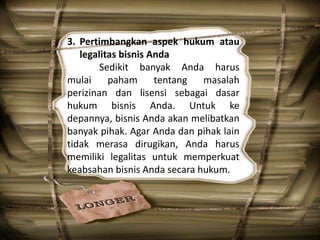 3. Pertimbangkan aspek hukum atau
legalitas bisnis Anda
Sedikit banyak Anda harus
mulai paham tentang masalah
perizinan dan lisensi sebagai dasar
hukum bisnis Anda. Untuk ke
depannya, bisnis Anda akan melibatkan
banyak pihak. Agar Anda dan pihak lain
tidak merasa dirugikan, Anda harus
memiliki legalitas untuk memperkuat
keabsahan bisnis Anda secara hukum.
 