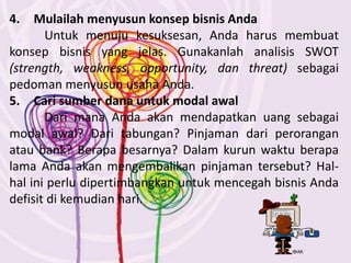4. Mulailah menyusun konsep bisnis Anda
Untuk menuju kesuksesan, Anda harus membuat
konsep bisnis yang jelas. Gunakanlah analisis SWOT
(strength, weakness, opportunity, dan threat) sebagai
pedoman menyusun usaha Anda.
5. Cari sumber dana untuk modal awal
Dari mana Anda akan mendapatkan uang sebagai
modal awal? Dari tabungan? Pinjaman dari perorangan
atau bank? Berapa besarnya? Dalam kurun waktu berapa
lama Anda akan mengembalikan pinjaman tersebut? Hal-
hal ini perlu dipertimbangkan untuk mencegah bisnis Anda
defisit di kemudian hari.
 