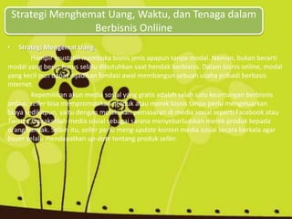 Strategi Menghemat Uang, Waktu, dan Tenaga dalam
Berbisnis Onliine
• Strategi Mengemat Uang
Hampir mustahil membuka bisnis jenis apapun tanpa modal. Namun, bukan berarti
modal yang besar harus selalu dibutuhkan saat hendak berbisnis. Dalam bisnis online, modal
yang kecil pun dapat dijadikan fondasi awal membangun sebuah usaha pribadi berbasis
internet.
Kepemilikan akun media sosial yang gratis adalah salah satu keuntungan berbisnis
online. seller bisa mempromosikan produk atau merek bisnis tanpa perlu mengeluarkan
biaya sedikitpun, yaitu dengan melakukan pemasaran di media sosial seperti Facebook atau
Twitter. Gunakanlah media sosial sebagai sarana menyebarluaskan merek produk kepada
orang banyak. Selain itu, seller perlu meng-update konten media sosial secara berkala agar
buyer selalu mendapatkan up-date tentang produk seller.
 
