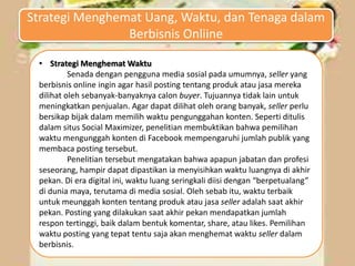 • Strategi Menghemat Waktu
Senada dengan pengguna media sosial pada umumnya, seller yang
berbisnis online ingin agar hasil posting tentang produk atau jasa mereka
dilihat oleh sebanyak-banyaknya calon buyer. Tujuannya tidak lain untuk
meningkatkan penjualan. Agar dapat dilihat oleh orang banyak, seller perlu
bersikap bijak dalam memilih waktu pengunggahan konten. Seperti ditulis
dalam situs Social Maximizer, penelitian membuktikan bahwa pemilihan
waktu mengunggah konten di Facebook mempengaruhi jumlah publik yang
membaca posting tersebut.
Penelitian tersebut mengatakan bahwa apapun jabatan dan profesi
seseorang, hampir dapat dipastikan ia menyisihkan waktu luangnya di akhir
pekan. Di era digital ini, waktu luang seringkali diisi dengan “berpetualang”
di dunia maya, terutama di media sosial. Oleh sebab itu, waktu terbaik
untuk meunggah konten tentang produk atau jasa seller adalah saat akhir
pekan. Posting yang dilakukan saat akhir pekan mendapatkan jumlah
respon tertinggi, baik dalam bentuk komentar, share, atau likes. Pemilihan
waktu posting yang tepat tentu saja akan menghemat waktu seller dalam
berbisnis.
Strategi Menghemat Uang, Waktu, dan Tenaga dalam
Berbisnis Onliine
 