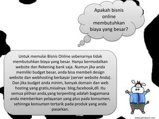 Apakah bisnis
online
membutuhkan
biaya yang besar?
Untuk memulai Bisnis Online sebenarnya tidak
membutuhkan biaya yang besar. Hanya bermodalkan
website dan Rekening bank saja. Numun jika anda
memiliki budget besar, anda bisa membeli design
website dan webhosting berbayar (server website Anda).
Dan jika budget anda minim, banyak domain dan web
hosting yang gratis,misalnya: blog,facebook,dll. Itu
semua pilihan anda,yang terpenting adalah bagaimana
anda memberikan pelayanan yang plus pada konsumen,
sehinnga konsumen tertarik pada produk yang anda
pasarkan.
 