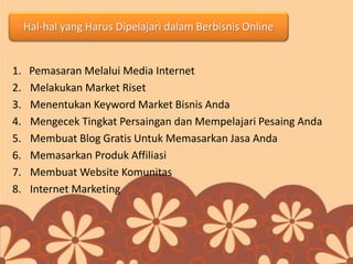 Hal-hal yang Harus Dipelajari dalam Berbisnis Online
1. Pemasaran Melalui Media Internet
2. Melakukan Market Riset
3. Menentukan Keyword Market Bisnis Anda
4. Mengecek Tingkat Persaingan dan Mempelajari Pesaing Anda
5. Membuat Blog Gratis Untuk Memasarkan Jasa Anda
6. Memasarkan Produk Affiliasi
7. Membuat Website Komunitas
8. Internet Marketing
 