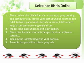 Kelebihan Bisnis Online
1. Bisnis online bisa dijalankan dari mana saja, yang penting
ada komputer atau laptop yang terhubung ke internet,dan
tidak terfokus pada waktu.Kerja bisa santai,tidak seperti
kerja di perkantoran yang melelahkan.
2. Modal yang dibutuhkan relatif lebih sedikit.
3. Bisnis bisa berjalan otomatis dengan bantuan software
tertentu.
4. Tidak butuh jumlah karyawan yang banyak.
5. Tersedia banyak pilihan bisnis yang ada.
 