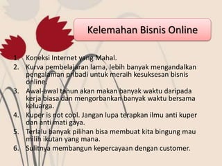 Kelemahan Bisnis Online
1. Koneksi Internet yang Mahal.
2. Kurva pembelajaran lama, lebih banyak mengandalkan
pengalaman pribadi untuk meraih kesuksesan bisnis
online.
3. Awal-awal tahun akan makan banyak waktu daripada
kerja biasa dan mengorbankan banyak waktu bersama
keluarga.
4. Kuper is not cool. Jangan lupa terapkan ilmu anti kuper
dan anti mati gaya.
5. Terlalu banyak pilihan bisa membuat kita bingung mau
milih ikutan yang mana.
6. Sulitnya membangun kepercayaan dengan customer.
 
