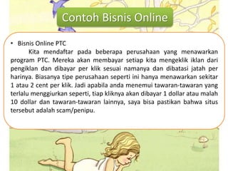Contoh Bisnis Online
• Bisnis Online PTC
Kita mendaftar pada beberapa perusahaan yang menawarkan
program PTC. Mereka akan membayar setiap kita mengeklik iklan dari
pengiklan dan dibayar per klik sesuai namanya dan dibatasi jatah per
harinya. Biasanya tipe perusahaan seperti ini hanya menawarkan sekitar
1 atau 2 cent per klik. Jadi apabila anda menemui tawaran-tawaran yang
terlalu menggiurkan seperti, tiap kliknya akan dibayar 1 dollar atau malah
10 dollar dan tawaran-tawaran lainnya, saya bisa pastikan bahwa situs
tersebut adalah scam/penipu.
 