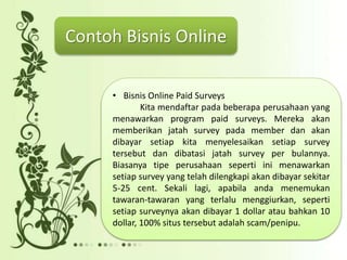 • Bisnis Online Paid Surveys
Kita mendaftar pada beberapa perusahaan yang
menawarkan program paid surveys. Mereka akan
memberikan jatah survey pada member dan akan
dibayar setiap kita menyelesaikan setiap survey
tersebut dan dibatasi jatah survey per bulannya.
Biasanya tipe perusahaan seperti ini menawarkan
setiap survey yang telah dilengkapi akan dibayar sekitar
5-25 cent. Sekali lagi, apabila anda menemukan
tawaran-tawaran yang terlalu menggiurkan, seperti
setiap surveynya akan dibayar 1 dollar atau bahkan 10
dollar, 100% situs tersebut adalah scam/penipu.
Contoh Bisnis Online
 