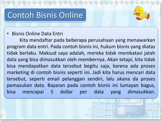 • Bisnis Online Data Entri
Kita mendaftar pada beberapa perusahaan yang menawarkan
program data entri. Pada contoh bisnis ini, hukum bisnis yang diatas
tidak berlaku. Maksud saya adalah, mereka tidak membatasi jatah
data yang bisa dimasukkan oleh membernya. Akan tetapi, kita tidak
bisa mendapatkan data tersebut begitu saja, karena ada proses
marketing di contoh bisnis seperti ini. Jadi kita harus mencari data
tersebut, seperti email pelanggan sendiri, lalu akana da proses
pemasukan data. Bayaran pada contoh bisnis ini lumayan bagus,
bisa mencapai 5 dollar per data yang dimasukkan.
Contoh Bisnis Online
 
