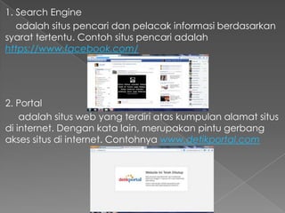 1. Search Engine
adalah situs pencari dan pelacak informasi berdasarkan
syarat tertentu. Contoh situs pencari adalah
https://www.facebook.com/

2. Portal
adalah situs web yang terdiri atas kumpulan alamat situs
di internet. Dengan kata lain, merupakan pintu gerbang
akses situs di internet. Contohnya www.detikportal.com

 