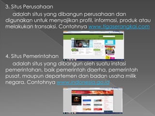 3. Situs Perusahaan
adalah situs yang dibangun perusahaan dan
digunakan untuk menyajikan profil, informasi, produk atau
melakukan transaksi. Contohnya www.tigaserangkai.com

4. Situs Pemerintahan
adalah situs yang dibangun oleh suatu instasi
pemerintahan, baik pemerintah daerha, pemerintah
pusat, maupun departemen dan badan usaha milik
negara. Contohnya www.indonesia.go.id

 