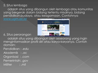 5. Situs lembaga
adalah situs yang dibangun oleh lembaga atau komunitas
yang bergerak dalam bidang tertentu misalnya, bidang
pendidikan,budaya, atau keagamaan. Contohnya
www.ugm.ac.id

6. Situs perorangan
adalah situs yang dibangun oleh seseorang yang ingin
menginformasikan profil diri atau karya-karyanya. Contoh
domain:
Pendidikan : .edu
Akademik : .ac
Organisasi : .com
Pemerintah: .gov
Militer
: .mil

 
