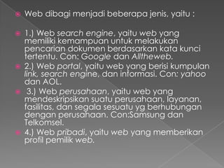 

Web dibagi menjadi beberapa jenis, yaitu :



1.) Web search engine, yaitu web yang
memiliki kemampuan untuk melakukan
pencarian dokumen berdasarkan kata kunci
tertentu. Con: Google dan Alltheweb.
2.) Web portal, yaitu web yang berisi kumpulan
link, search engine, dan informasi. Con: yahoo
dan AOL.
3.) Web perusahaan, yaitu web yang
mendeskripsikan suatu perusahaan, layanan,
fasilitas, dan segala sesuatu yg berhubungan
dengan perusahaan. Con:Samsung dan
Telkomsel.
4.) Web pribadi, yaitu web yang memberikan
profil pemilik web.







 