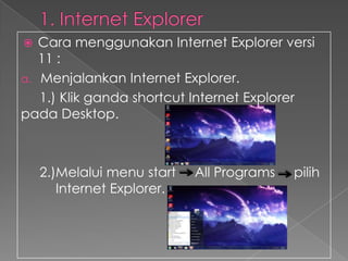 Cara menggunakan Internet Explorer versi
11 :
a. Menjalankan Internet Explorer.
1.) Klik ganda shortcut Internet Explorer
pada Desktop.


2.)Melalui menu start
Internet Explorer.

All Programs

pilih

 