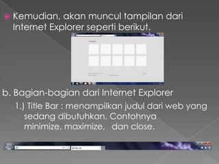 

Kemudian, akan muncul tampilan dari
Internet Explorer seperti berikut.

b. Bagian-bagian dari Internet Explorer
1.) Title Bar : menampilkan judul dari web yang
sedang dibutuhkan. Contohnya
minimize, maximize, dan close.

 