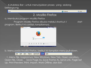 4.)Address Bar : untuk menunjukkan proses yang sedang
berlangsung.

2. Mozilla Firefox
a. Membuka program Mozilla Firefox
Program Mozilla Firefox dibuka melalui shortcut /
program. Berikut ini contoh tampilannya.

start

b. Menu pada Mozilla Firefox, berikut ini tampilan menu pull-down.
1. Menu file, bagiannya: New Windows, New Tab, Open Location,
Open File, Close, Save Page As, Save Frame As, Send Link, Page Set
Up, Print Preview, Print, Import, Work Offline, dan Exit.

 
