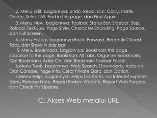 2. Menu Edit, bagiannya: Undo, Redo, Cut, Copy, Paste,
Delete, Select All, Find in this page, dan Find Again.
3. Menu view, bagiannya: Toolbar, Status Bar, Sidebar, Sop,
Reload, Text Size, Page Style, Character Encoding, Page Source,
dan Full Screen.
4. Menu History, bagiannya:Back, Forward, Recently Closed
Tabs, dan Show in side bar.
5. Menu Bookmarks, bagiannya: Bookmark this page,
Subcribe to this page, Bookmark All Tabs, Organize Bookmarks,
Get Bookmarks Adds-On, dan Bookmark Toolbar Folder.
6.Menu Tools, bagiannya: Web Search, Downloads, Adds-on,
Error Console, Page Info, Clear Private Data, dan Option.
7.Menu Help, bagiannya : Helps Contents, For Internet Explorer
Users, Release Note, Report Broken Website, Report Web Forgery,
dan Check For Update.

C. Akses Web melalui URL

 