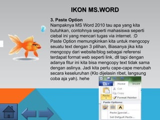 IKON MS.WORD
3. Paste Option
Nampaknya MS Word 2010 tau apa yang kita
butuhkan, contohnya seperti mahasiswa seperti
ciebal ini yang mencari tugas via internet. :D
Paste Option memungkinkan kita untuk mengcopy
seuatu text dengan 3 pilihan, Biasanya jika kita
mengcopy dari website/blog sebagai referensi
terdapat format web seperti link, dll tapi dengan
adanya fitur ini kita bisa mengcopy text tidak sama
dengan aslinya. Jadi kita perlu cape-cape merubah
secara keseluruhan (Klo dijelasin ribet, langsung
coba aja yah). hehe
 