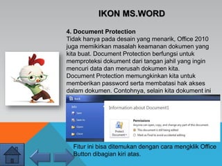 IKON MS.WORD
4. Document Protection
Tidak hanya pada desain yang menarik, Office 2010
juga memikirkan masalah keamanan dokumen yang
kita buat. Document Protection berfungsi untuk
memproteksi dokument dari tangan jahil yang ingin
mencuri data dan merusah dokumen kita.
Document Protection memungkinkan kita untuk
memberikan password serta membatasi hak akses
dalam dokumen. Contohnya, selain kita dokument ini
dapat dilihat orang tapi dengan fitur terbatas sperti
tidak bisa mengedit, copy-paste, dll. Kita juga bisa
melihat log nya, kapan dokument tersebut dibuka
terakhir.
Fitur ini bisa ditemukan dengan cara mengklik Office
Button dibagian kiri atas.
 