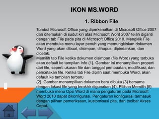 IKON MS.WORD
Tombol Microsoft Office yang diperkenalkan di Microsoft Office 2007
dan ditemukan di sudut kiri atas Microsoft Word 2007 telah diganti
dengan tab File pada pita di Microsoft Office 2010. Mengklik File
akan membuka menu layar penuh yang memungkinkan dokumen
Word yang akan dibuat, disimpan, dihapus, dipindahkan, dan
dicetak.
Memilih tab File ketika dokumen disimpan (file Word) yang terbuka
akan default ke tampilan Info {1}. Gambar ini menampilkan properti
dari file, seperti ukuran file dan tanggal pembuatan, modifikasi, dan
pencetakan file. Ketika tab File dipilih saat membuka Word, akan
default ke tampilan terbaru
{2}. Gambar menampilkan dokumen baru dibuka {3} bersama
dengan lokasi file yang terakhir digunakan {4}. Pilihan Memilih {5}
membuka menu Opsi Word di mana pengaturan pada Microsoft
Word 2010 dapat dikonfigurasi. Pengaturan konfigurasi termasuk
dengan pilihan pemeriksaan, kustomisasi pita, dan toolbar Akses
Cepat.
1. Ribbon File
 