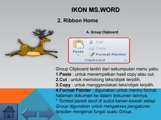 IKON MS.WORD
2. Ribbon Home
Group Clipboard terdiri dari sekumpulan menu yaitu:
1.Paste : untuk menempelkan hasil copy atau cut.
2.Cut : untuk memotong teks/objek terpilih.
3.Copy : untuk menggandakan teks/objek terpilih.
4.Format Painter : digunakan untuk meniru format
halaman dokumen ke dalam dokumen lainnya.
* Tombol panah kecil di sudut kanan-bawah setiap
Group digunakan untuk mengakses pengaturan
lanjutan mengenai fungsi suatu Group.
A. Group Clipboard
 