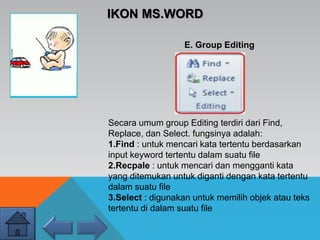 IKON MS.WORD
E. Group Editing
Secara umum group Editing terdiri dari Find,
Replace, dan Select. fungsinya adalah:
1.Find : untuk mencari kata tertentu berdasarkan
input keyword tertentu dalam suatu file
2.Recpale : untuk mencari dan mengganti kata
yang ditemukan untuk diganti dengan kata tertentu
dalam suatu file
3.Select : digunakan untuk memilih objek atau teks
tertentu di dalam suatu file
 