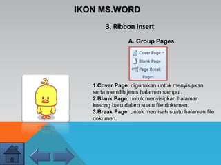 IKON MS.WORD
3. Ribbon Insert
A. Group Pages
1.Cover Page: digunakan untuk menyisipkan
serta memilih jenis halaman sampul.
2.Blank Page: untuk menyisipkan halaman
kosong baru dalam suatu file dokumen.
3.Break Page: untuk memisah suatu halaman file
dokumen.
 