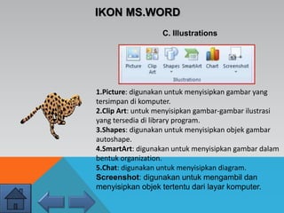 IKON MS.WORD
C. Illustrations
1.Picture: digunakan untuk menyisipkan gambar yang
tersimpan di komputer.
2.Clip Art: untuk menyisipkan gambar-gambar ilustrasi
yang tersedia di library program.
3.Shapes: digunakan untuk menyisipkan objek gambar
autoshape.
4.SmartArt: digunakan untuk menyisipkan gambar dalam
bentuk organization.
5.Chat: digunakan untuk menyisipkan diagram.
Screenshot: digunakan untuk mengambil dan
menyisipkan objek tertentu dari layar komputer.
 