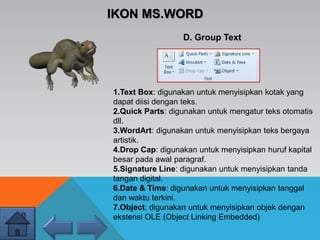 IKON MS.WORD
D. Group Text
1.Text Box: digunakan untuk menyisipkan kotak yang
dapat diisi dengan teks.
2.Quick Parts: digunakan untuk mengatur teks otomatis
dll.
3.WordArt: digunakan untuk menyisipkan teks bergaya
artistik.
4.Drop Cap: digunakan untuk menyisipkan huruf kapital
besar pada awal paragraf.
5.Signature Line: digunakan untuk menyisipkan tanda
tangan digital.
6.Date & Time: digunakan untuk menyisipkan tanggal
dan waktu terkini.
7.Object: digunakan untuk menyisipkan objek dengan
ekstensi OLE (Object Linking Embedded)
 