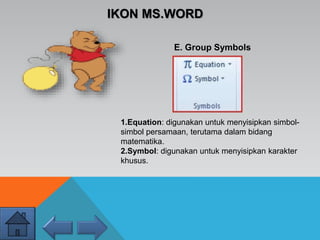 IKON MS.WORD
E. Group Symbols
1.Equation: digunakan untuk menyisipkan simbol-
simbol persamaan, terutama dalam bidang
matematika.
2.Symbol: digunakan untuk menyisipkan karakter
khusus.
 