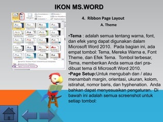 IKON MS.WORD
4. Ribbon Page Layout
A. Theme
•Tema : adalah semua tentang warna, font,
dan efek yang dapat digunakan dalam
Microsoft Word 2010. Pada bagian ini, ada
empat tombol: Tema, Mereka Warna e, Font
Theme, dan Efek Tema. Tombol terbesar,
Tema, memberikan Anda semua dari pra-
dibuat tema di Microsoft Word 2010.
•Page Setup:Untuk mengubah dan / atau
menambah margin, orientasi, ukuran, kolom,
istirahat, nomor baris, dan hyphenation. Anda
bahkan dapat menyesuaikan pengaturan. Di
bawah ini adalah semua screenshot untuk
setiap tombol:
 