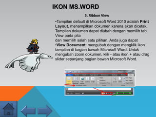 IKON MS.WORD
•Tampilan default di Microsoft Word 2010 adalah Print
Layout, menampilkan dokumen karena akan dicetak.
Tampilan dokumen dapat diubah dengan memilih tab
View pada pita
dan memilih salah satu pilihan. Anda juga dapat
•View Document: mengubah dengan mengklik ikon
tampilan di bagian bawah Microsoft Word. Untuk
mengubah zoom dokumen, klik - atau ikon + atau drag
slider sepanjang bagian bawah Microsoft Word.
5. Ribbon View
 