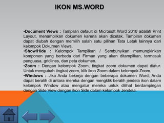 •Document Views : Tampilan default di Microsoft Word 2010 adalah Print
Layout, menampilkan dokumen karena akan dicetak. Tampilan dokumen
dapat diubah dengan memilih salah satu pilihan Tata Letak lainnya dari
kelompok Dokumen Views.
•Show/Hide : Kelompok Tampilkan / Sembunyikan memungkinkan
komponen yang berbeda dari Firman yang akan ditampilkan, termasuk
penguasa, gridlines, dan peta dokumen.
•Zoom : Dengan kelompok Zoom, tingkat zoom dokumen dapat diatur.
Untuk mengubah tingkat zoom, klik ikon Zoom dalam kelompok Zoom.
•Windows : Jika Anda bekerja dengan beberapa dokumen Word, Anda
dapat beralih di antara mereka dengan mengklik beralih jendela ikon dalam
kelompok Window atau mengatur mereka untuk dilihat berdampingan
dengan Side View dengan ikon Side dalam kelompok Jendela.
IKON MS.WORD
 