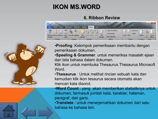 IKON MS.WORD
6. Ribbon Review
•Proofing :Kelompok pemeriksaan membantu dengan
pemeriksaan dokumen.
•Speeling & Grammer: untuk memeriksa masalah ejaan
dan tata bahasa dalam dokumen.
Klik ikon untuk membuka Thesaurus Thesaurus Microsoft
Word.
•Thesaurus : Untuk melihat rincian sebuah kata dan
kemudian klik ikon tesaurus secara otomatis akan
mencari kata disorot.
•Word Count : yang akan memberikan statistiknya untuk
dokumen, termasuk jumlah kata, karakter, halaman,
paragraf, dan garis.
•Translate : untuk menerjemahkan dokumen dari satu
bahasa ke bahasa lain.
 