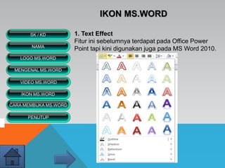 IKON MS.WORD
1. Text Effect
Fitur ini sebelumnya terdapat pada Office Power
Point tapi kini digunakan juga pada MS Word 2010.
VIDEO MS.WORD
MENGENAL MS.WORD
SK / KD
NAMA
LOGO MS.WORD
IKON MS.WORD
CARA MEMBUKA MS.WORD
PENUTUP
 