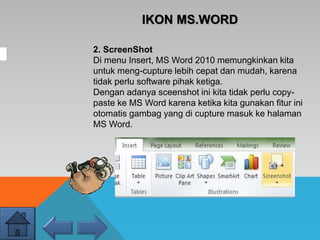2. ScreenShot
Di menu Insert, MS Word 2010 memungkinkan kita
untuk meng-cupture lebih cepat dan mudah, karena
tidak perlu software pihak ketiga.
Dengan adanya sceenshot ini kita tidak perlu copy-
paste ke MS Word karena ketika kita gunakan fitur ini
otomatis gambag yang di cupture masuk ke halaman
MS Word.
IKON MS.WORD
 