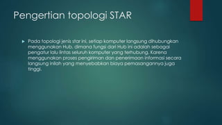 Pengertian topologi STAR 
 Pada topologi jenis star ini, setiap komputer langsung dihubungkan 
menggunakan Hub, dimana fungsi dari Hub ini adalah sebagai 
pengatur lalu lintas seluruh komputer yang terhubung. Karena 
menggunakan proses pengiriman dan penerimaan informasi secara 
langsung inilah yang menyebabkan biaya pemasangannya juga 
tinggi. 
 